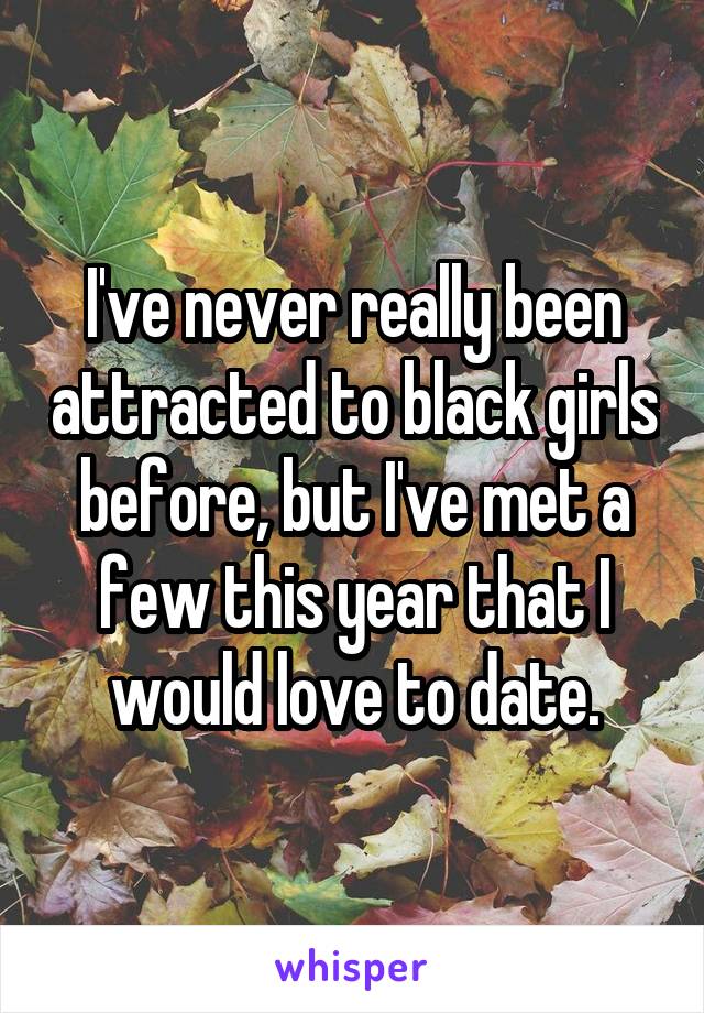 I've never really been attracted to black girls before, but I've met a few this year that I would love to date.
