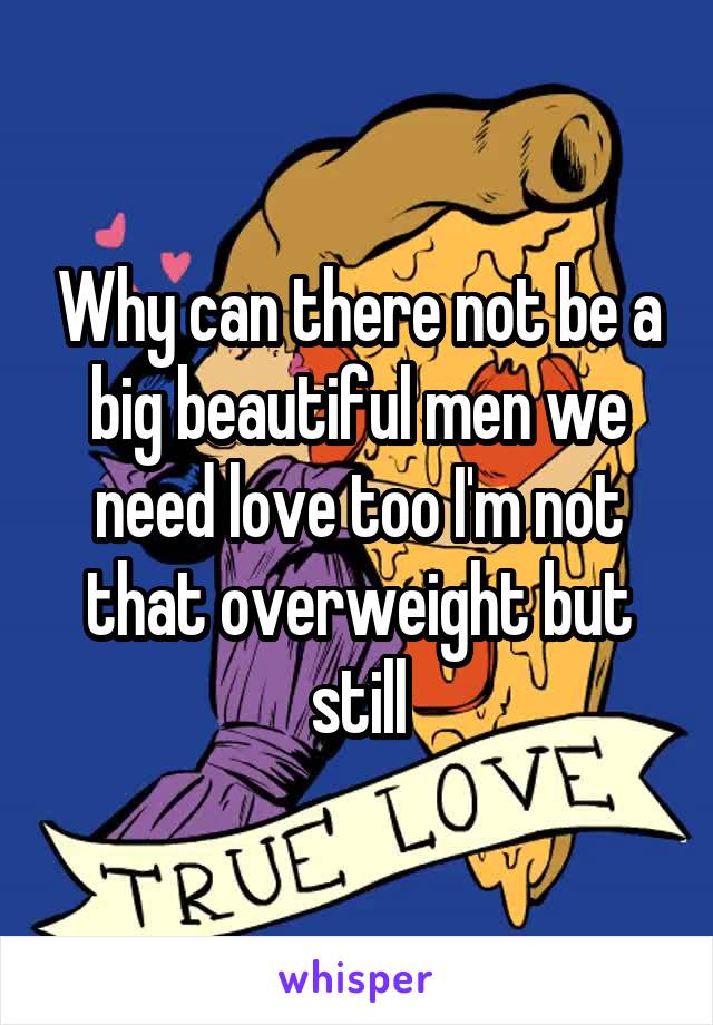 Why can there not be a big beautiful men we need love too I'm not that overweight but still