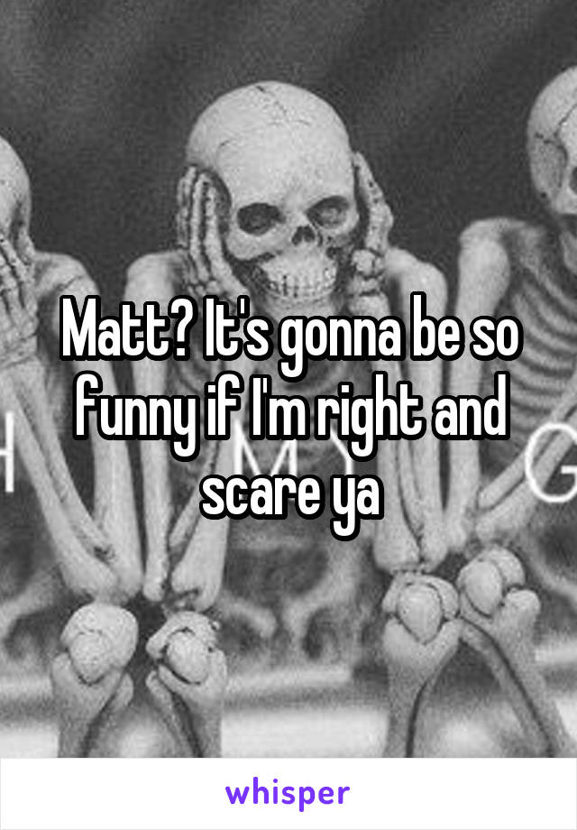 Matt? It's gonna be so funny if I'm right and scare ya