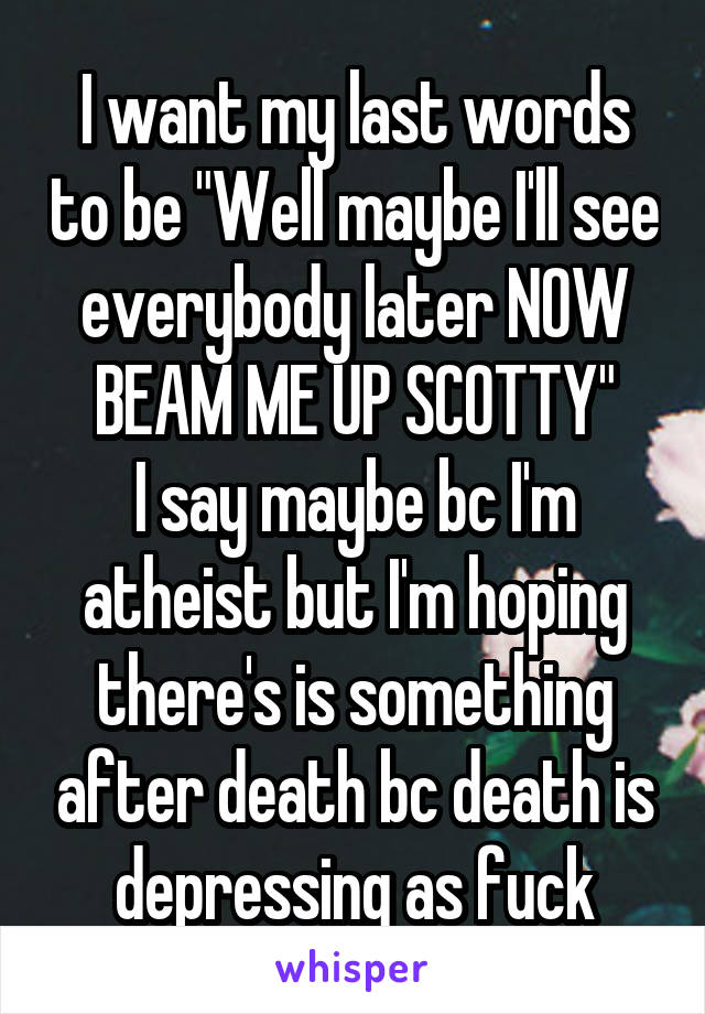 I want my last words to be "Well maybe I'll see everybody later NOW BEAM ME UP SCOTTY"
I say maybe bc I'm atheist but I'm hoping there's is something after death bc death is depressing as fuck