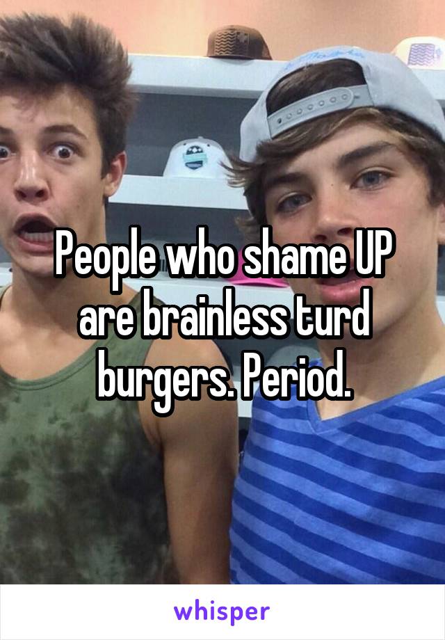 People who shame UP are brainless turd burgers. Period.