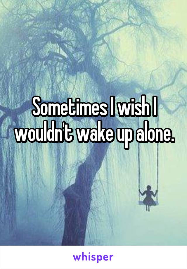 Sometimes I wish I wouldn't wake up alone. 