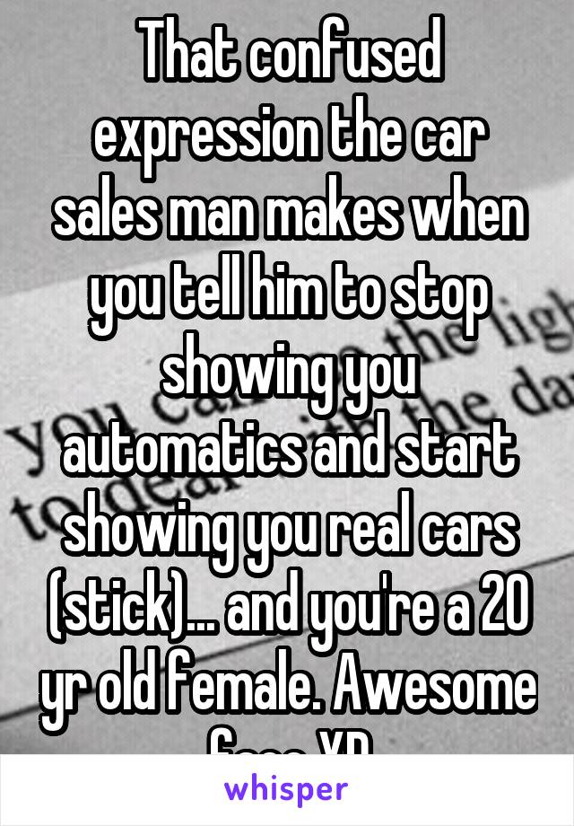 That confused expression the car sales man makes when you tell him to stop showing you automatics and start showing you real cars (stick)... and you're a 20 yr old female. Awesome face XD