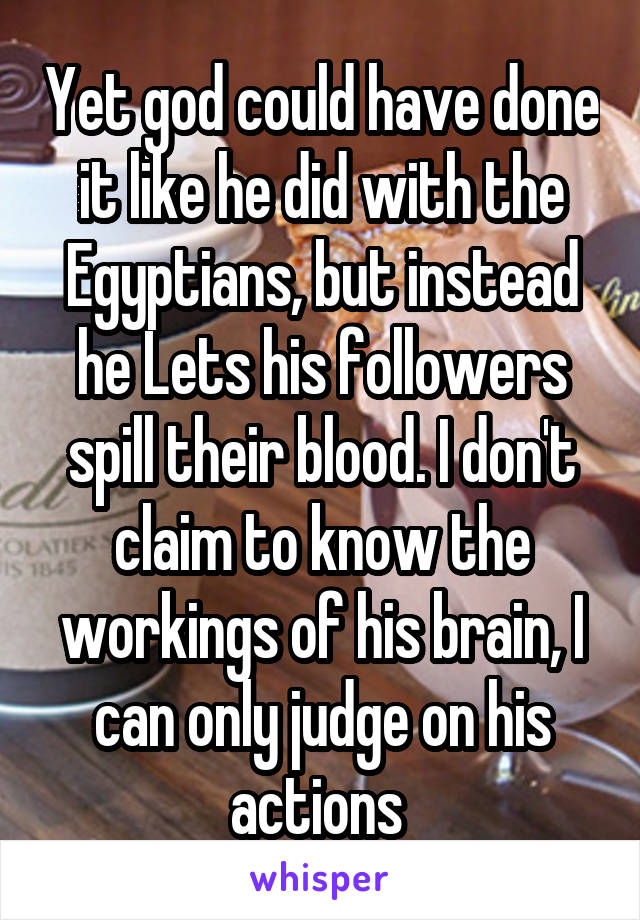 Yet god could have done it like he did with the Egyptians, but instead he Lets his followers spill their blood. I don't claim to know the workings of his brain, I can only judge on his actions 