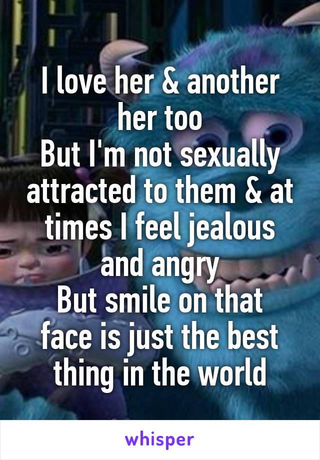 I love her & another her too
But I'm not sexually attracted to them & at times I feel jealous and angry
But smile on that face is just the best thing in the world