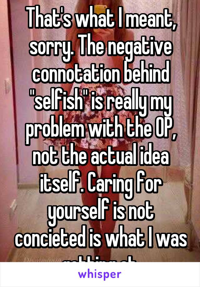 That's what I meant, sorry. The negative connotation behind "selfish" is really my problem with the OP, not the actual idea itself. Caring for yourself is not concieted is what I was getting at.