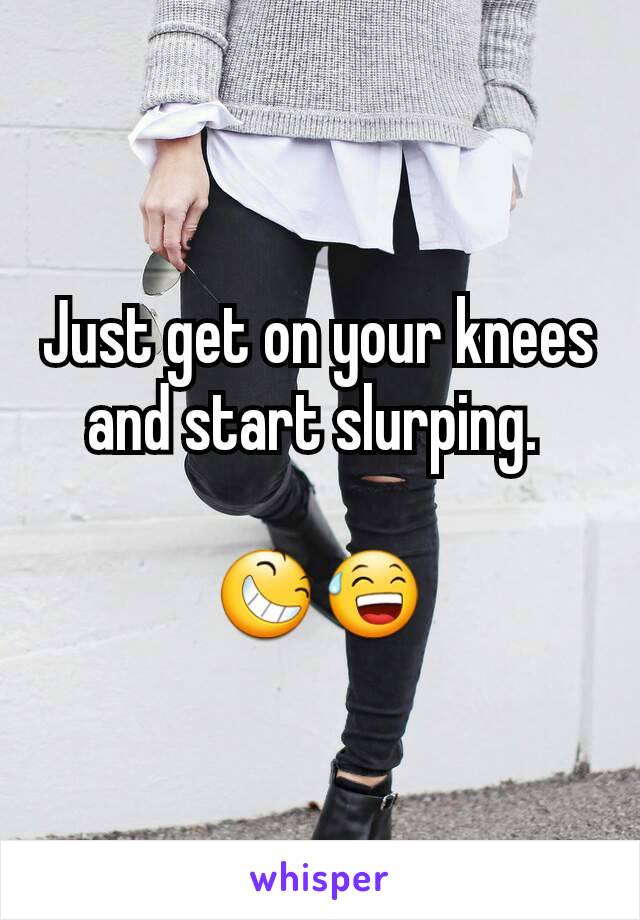 Just get on your knees and start slurping. 

😆😅