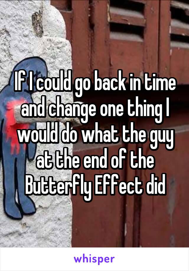 If I could go back in time and change one thing I would do what the guy at the end of the Butterfly Effect did