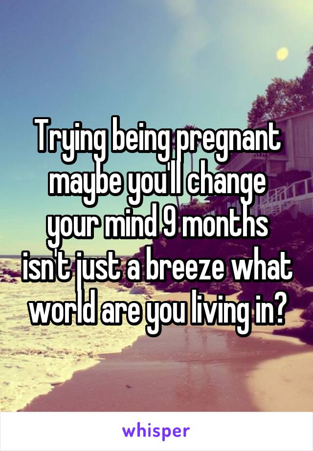 Trying being pregnant maybe you'll change your mind 9 months isn't just a breeze what world are you living in?