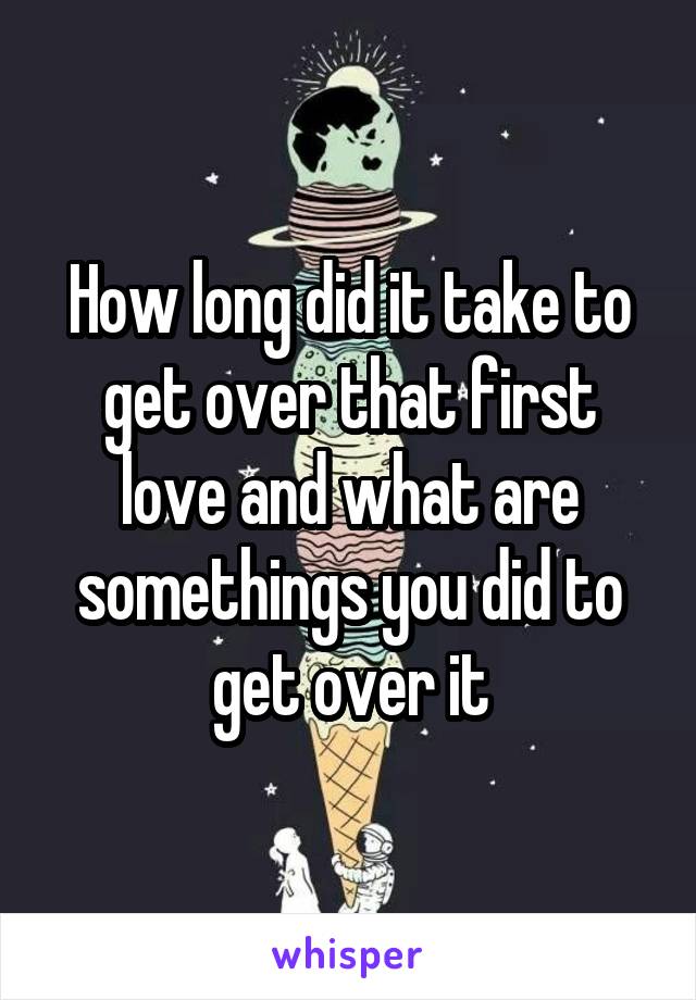 How long did it take to get over that first love and what are somethings you did to get over it