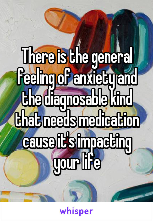 There is the general feeling of anxiety and the diagnosable kind that needs medication cause it's impacting your life
