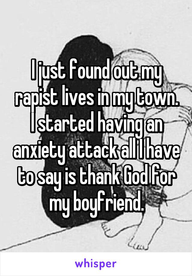 I just found out my rapist lives in my town. I started having an anxiety attack all I have to say is thank God for my boyfriend.