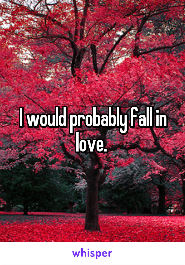 I would probably fall in love. 