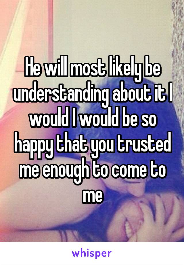 He will most likely be understanding about it I would I would be so happy that you trusted me enough to come to me