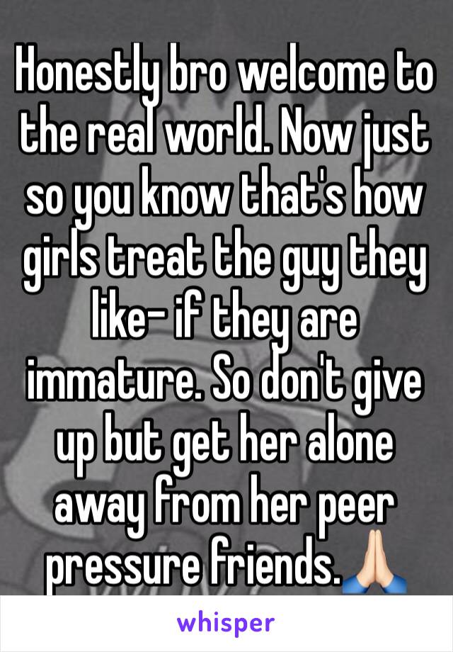 Honestly bro welcome to the real world. Now just so you know that's how girls treat the guy they like- if they are immature. So don't give up but get her alone away from her peer pressure friends.🙏🏻