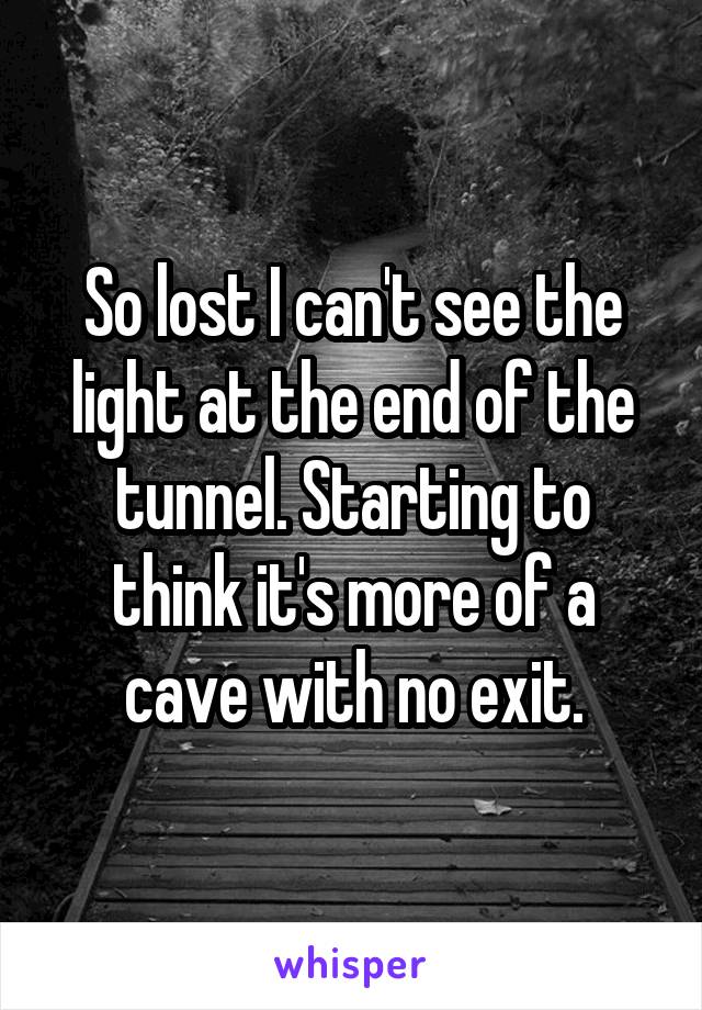 So lost I can't see the light at the end of the tunnel. Starting to think it's more of a cave with no exit.