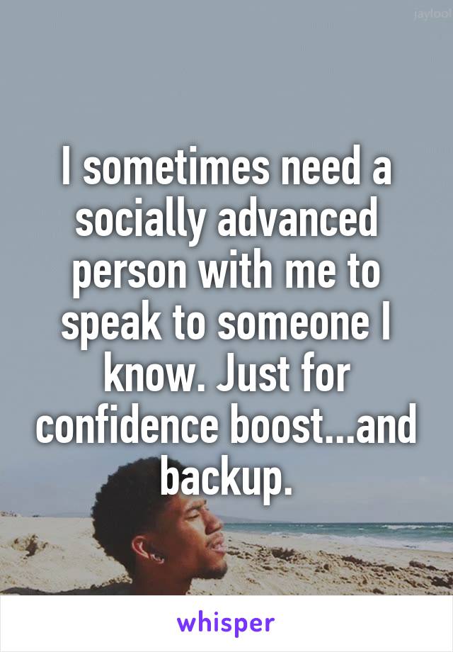 I sometimes need a socially advanced person with me to speak to someone I know. Just for confidence boost...and backup.