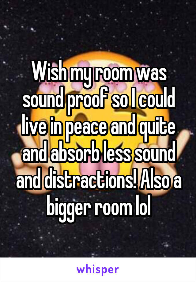 Wish my room was sound proof so I could live in peace and quite and absorb less sound and distractions! Also a bigger room lol
