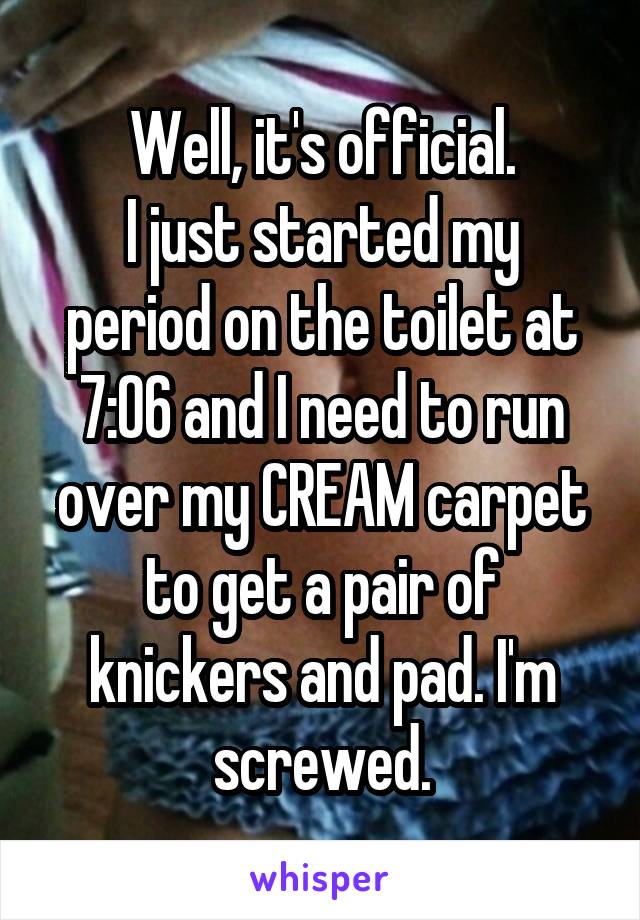 Well, it's official.
I just started my period on the toilet at 7:06 and I need to run over my CREAM carpet to get a pair of knickers and pad. I'm screwed.