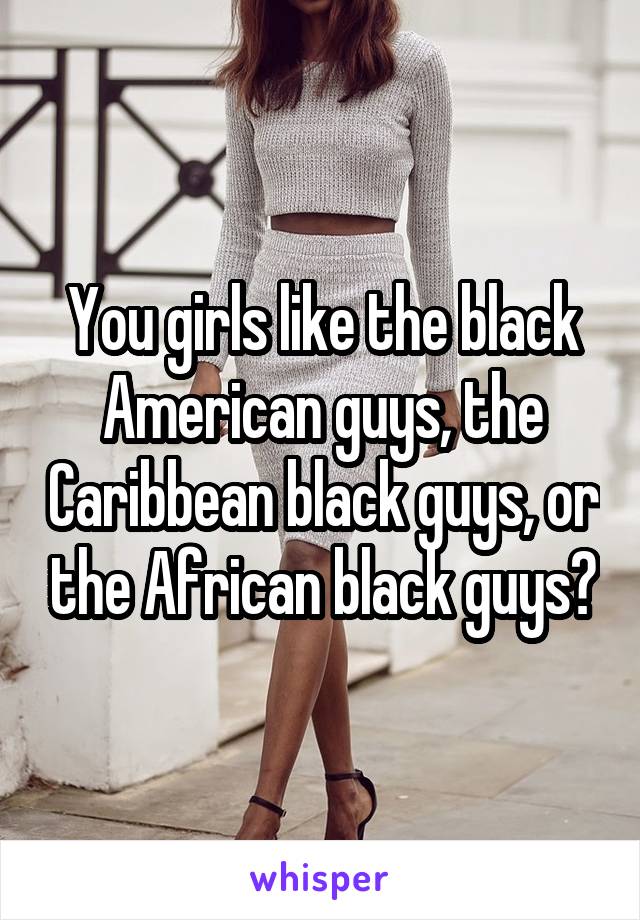 You girls like the black American guys, the Caribbean black guys, or the African black guys?