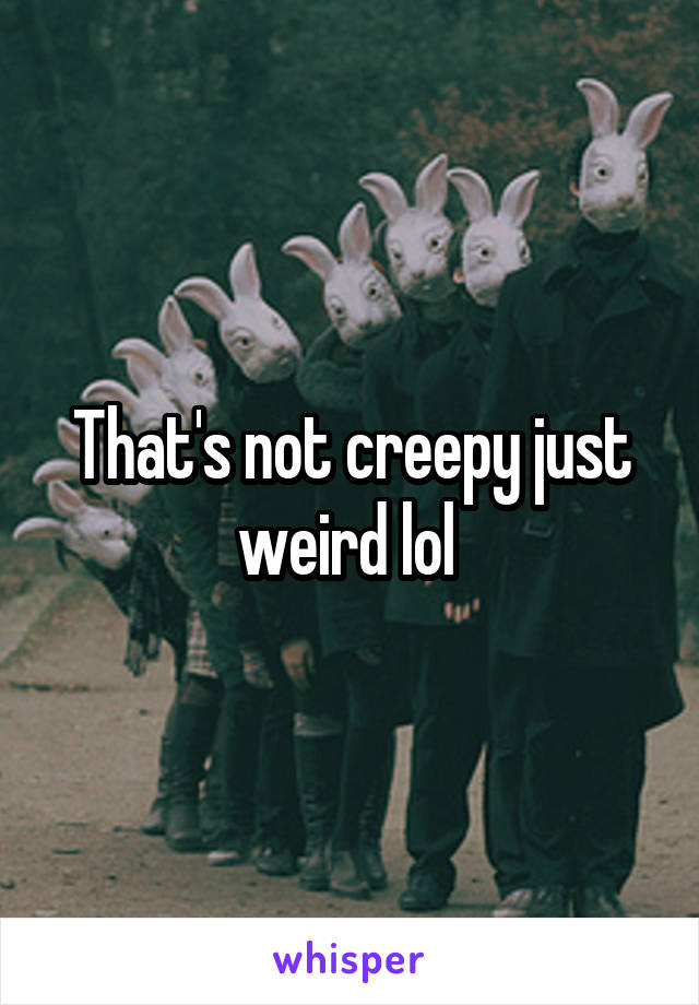 That's not creepy just weird lol 