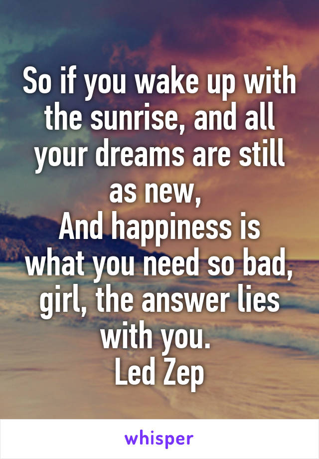So if you wake up with the sunrise, and all your dreams are still as new, 
And happiness is what you need so bad, girl, the answer lies with you. 
Led Zep