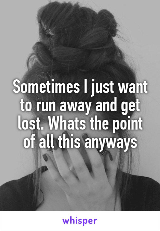 Sometimes I just want to run away and get lost. Whats the point of all this anyways