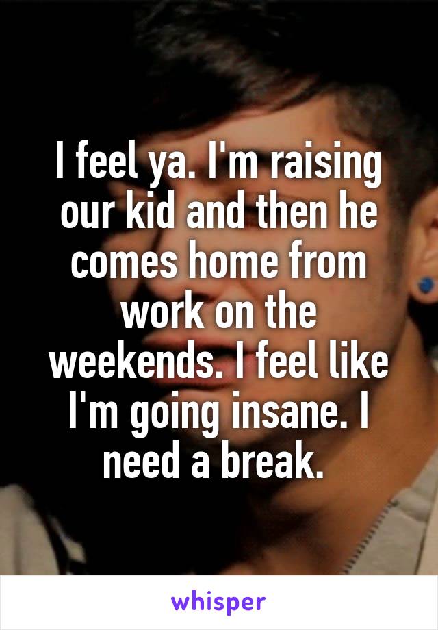 I feel ya. I'm raising our kid and then he comes home from work on the weekends. I feel like I'm going insane. I need a break. 
