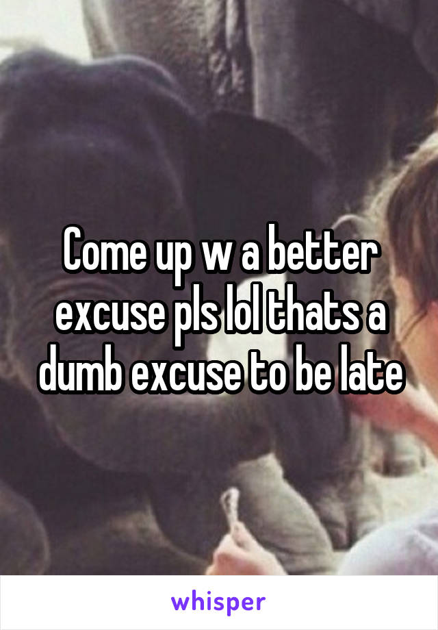 Come up w a better excuse pls lol thats a dumb excuse to be late