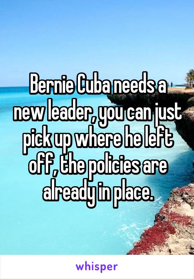 Bernie Cuba needs a new leader, you can just pick up where he left off, the policies are already in place.