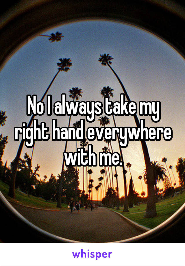 No I always take my right hand everywhere with me.