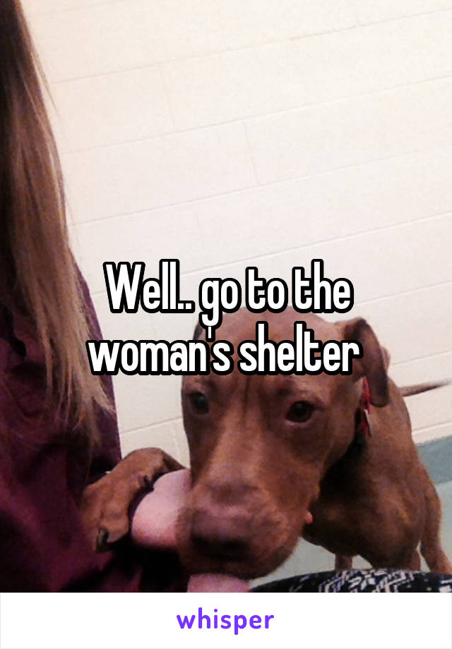 Well.. go to the woman's shelter 
