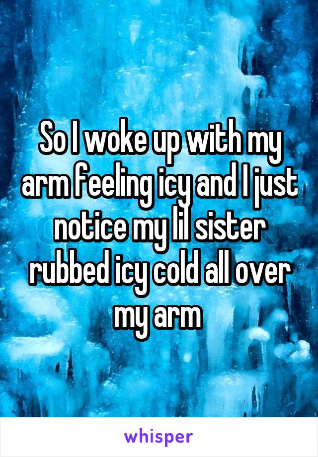 So I woke up with my arm feeling icy and I just notice my lil sister rubbed icy cold all over my arm 