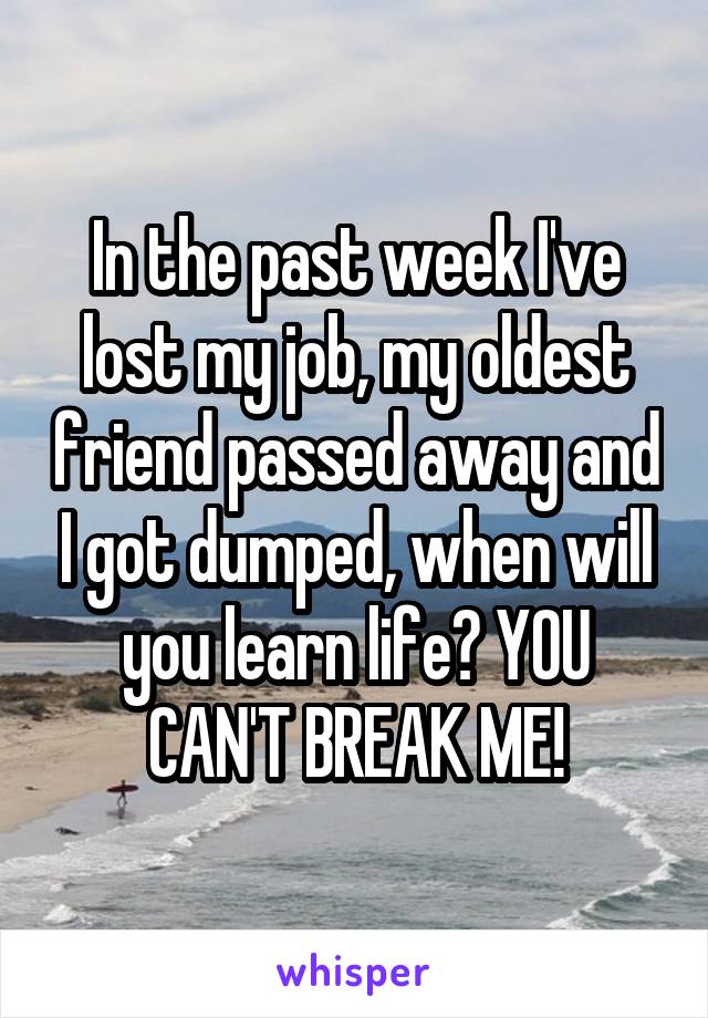 In the past week I've lost my job, my oldest friend passed away and I got dumped, when will you learn life? YOU CAN'T BREAK ME!