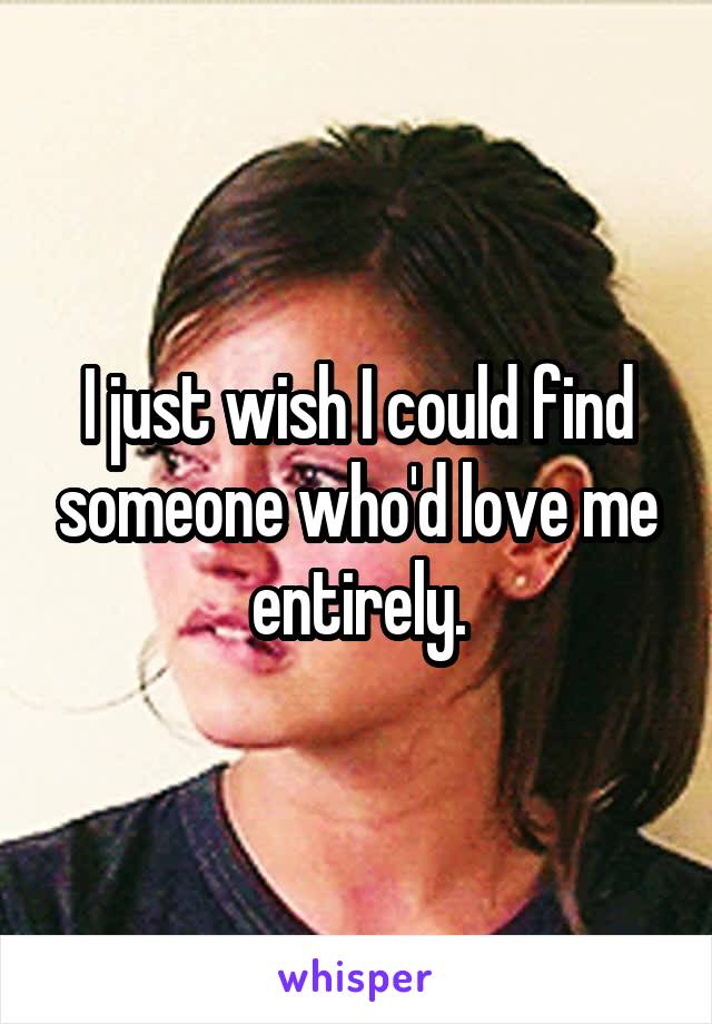 I just wish I could find someone who'd love me entirely.