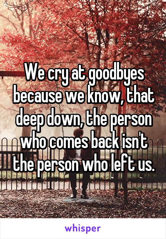 We cry at goodbyes because we know, that deep down, the person who comes back isn't the person who left us.