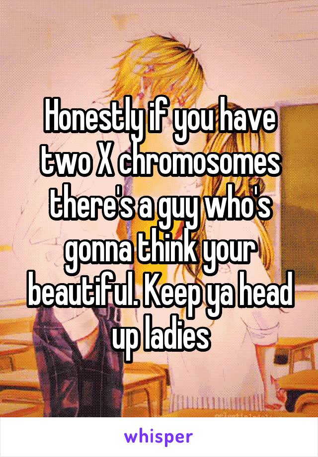 Honestly if you have two X chromosomes there's a guy who's gonna think your beautiful. Keep ya head up ladies