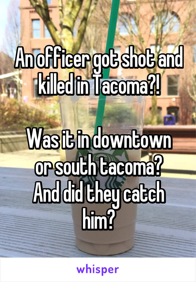 An officer got shot and killed in Tacoma?!

Was it in downtown or south tacoma?
And did they catch him?