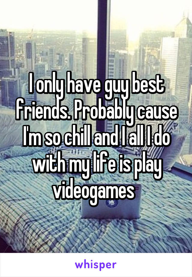 I only have guy best friends. Probably cause I'm so chill and I all I do with my life is play videogames  