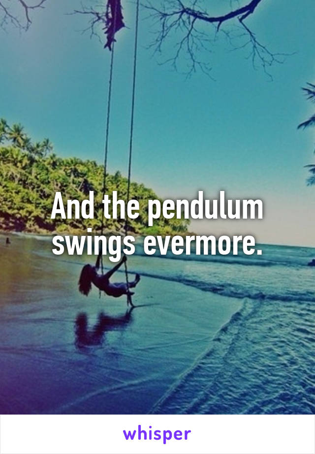And the pendulum swings evermore.