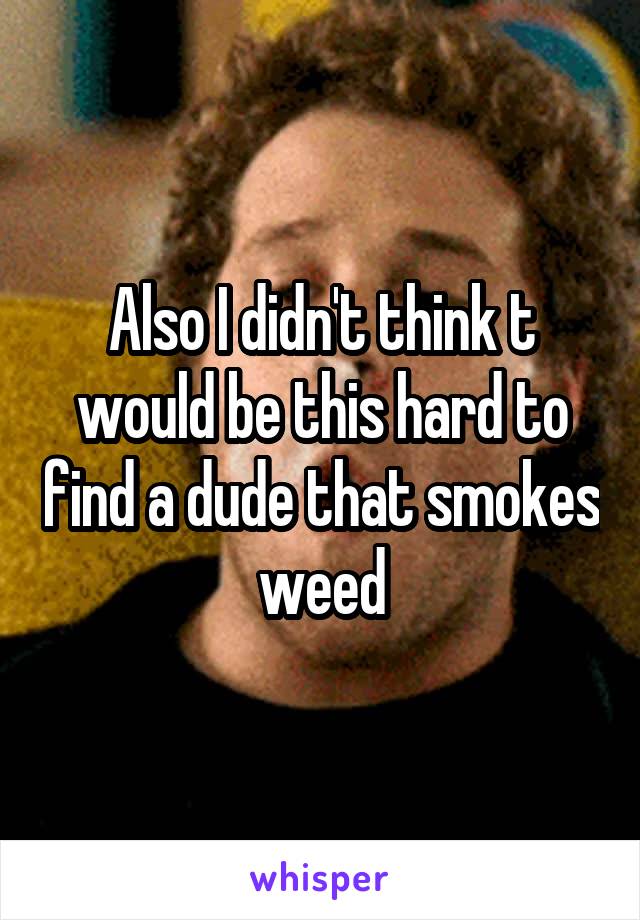 Also I didn't think t would be this hard to find a dude that smokes weed