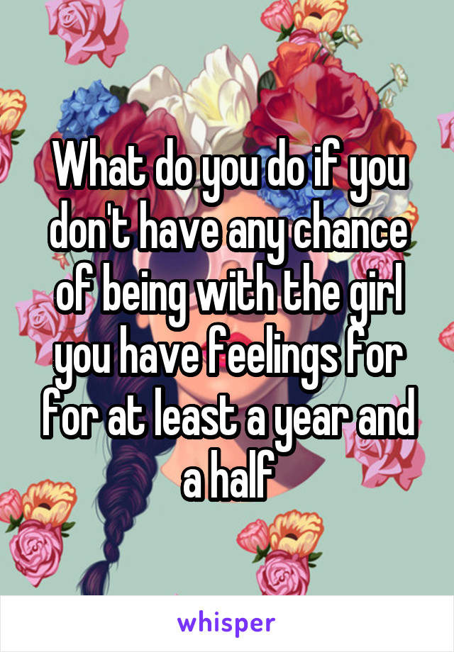 What do you do if you don't have any chance of being with the girl you have feelings for for at least a year and a half