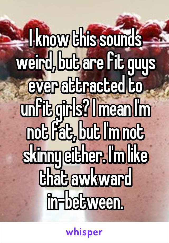 I know this sounds weird, but are fit guys ever attracted to unfit girls? I mean I'm not fat, but I'm not skinny either. I'm like that awkward in-between.