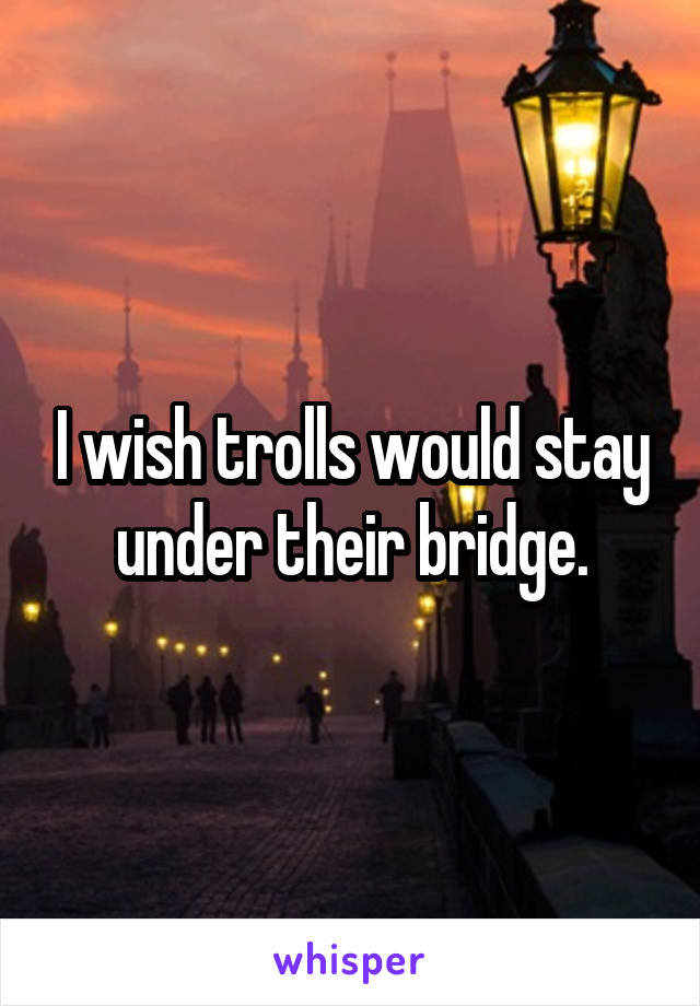 I wish trolls would stay under their bridge.