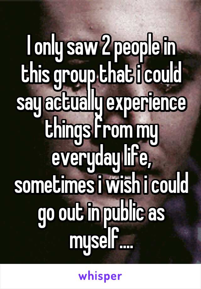 I only saw 2 people in this group that i could say actually experience things from my everyday life, sometimes i wish i could go out in public as myself....