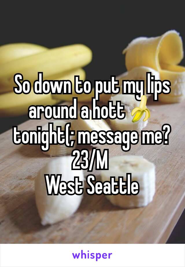 So down to put my lips around a hott🍌tonight(; message me? 23/M 
West Seattle