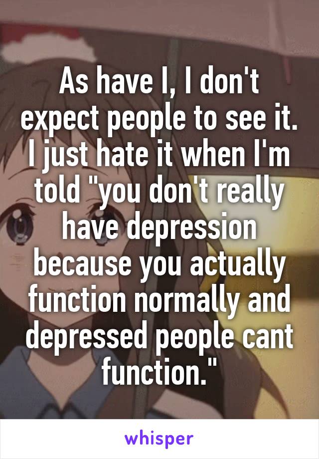 As have I, I don't expect people to see it. I just hate it when I'm told "you don't really have depression because you actually function normally and depressed people cant function."