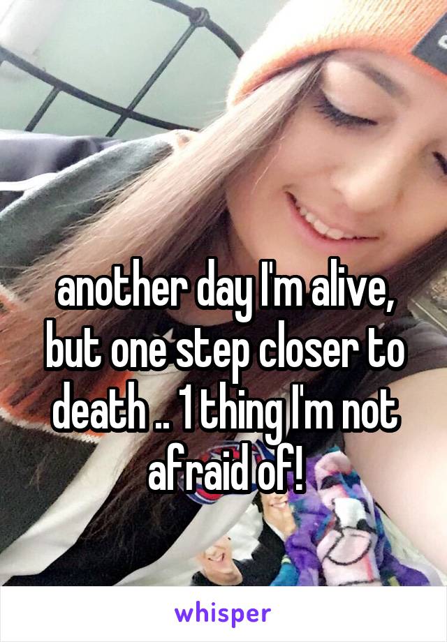 

another day I'm alive, but one step closer to death .. 1 thing I'm not afraid of!