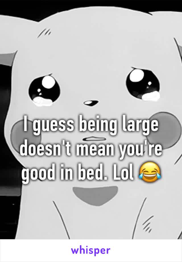 I guess being large doesn't mean you're good in bed. Lol 😂 