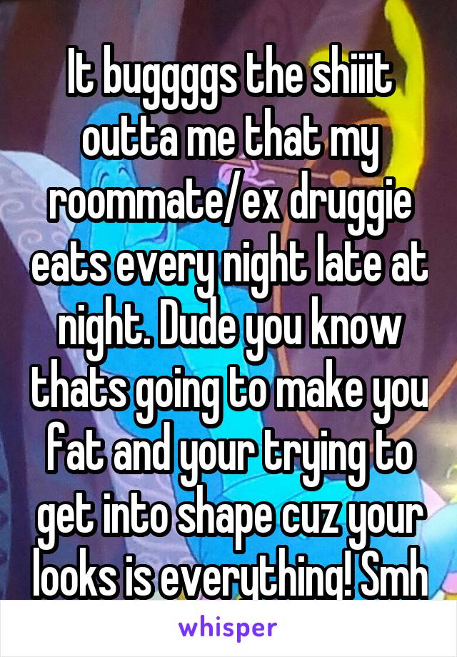 It buggggs the shiiit outta me that my roommate/ex druggie eats every night late at night. Dude you know thats going to make you fat and your trying to get into shape cuz your looks is everything! Smh